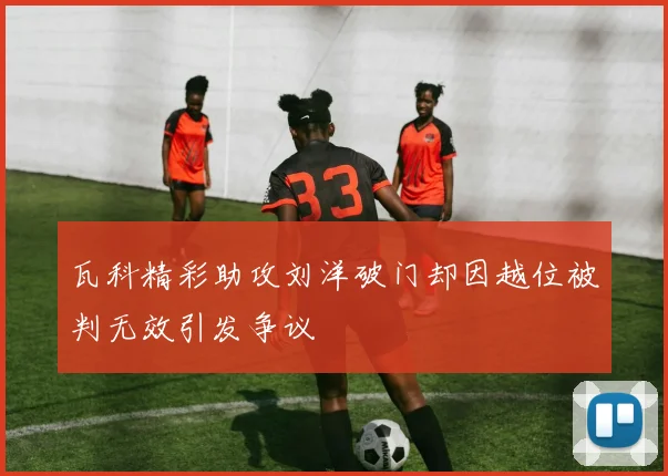 瓦科精彩助攻刘洋破门却因越位被判无效引发争议