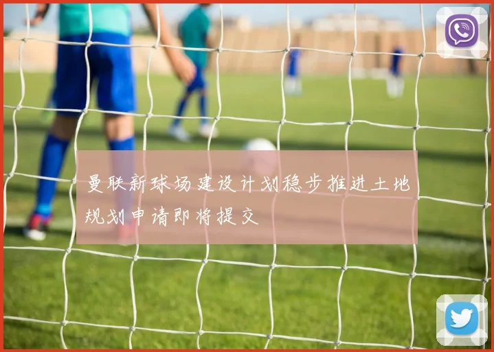 曼联新球场建设计划稳步推进土地规划申请即将提交