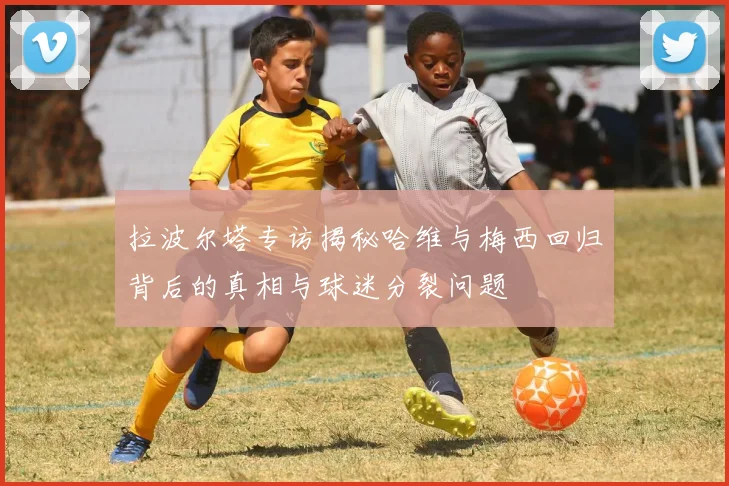 拉波尔塔专访揭秘哈维与梅西回归背后的真相与球迷分裂问题