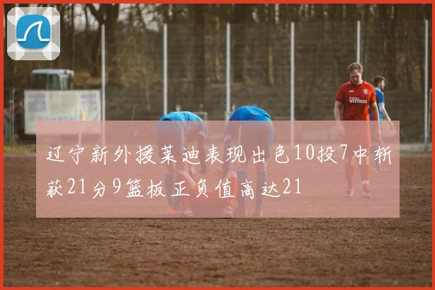 辽宁新外援莱迪表现出色10投7中斩获21分9篮板正负值高达21