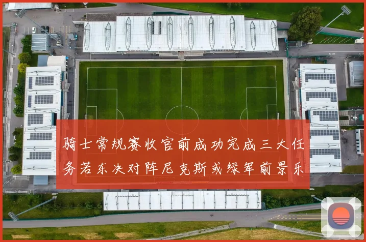 骑士常规赛收官前成功完成三大任务若东决对阵尼克斯或绿军前景乐观