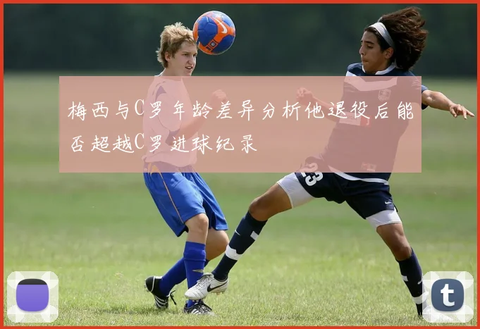 梅西与C罗年龄差异分析他退役后能否超越C罗进球纪录