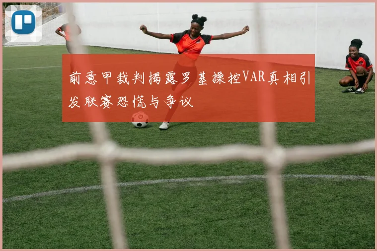 前意甲裁判揭露罗基操控VAR真相引发联赛恐慌与争议