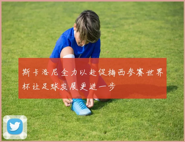 斯卡洛尼全力以赴促梅西参赛世界杯让足球发展更进一步