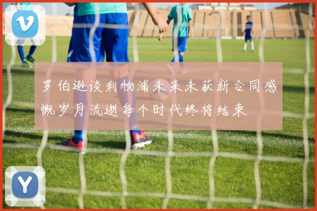 罗伯逊谈利物浦未来未获新合同感慨岁月流逝每个时代终将结束