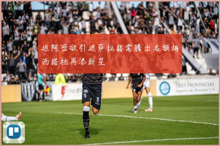 迈阿密欲引进萨拉赫需腾出名额梅西搭档再添新星