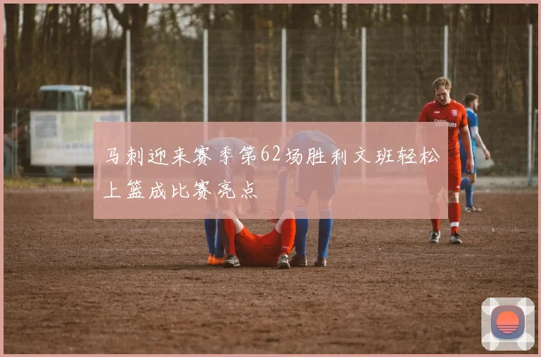 马刺迎来赛季第62场胜利文班轻松上篮成比赛亮点