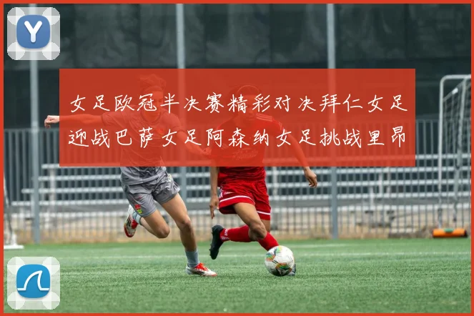 女足欧冠半决赛精彩对决拜仁女足迎战巴萨女足阿森纳女足挑战里昂女足