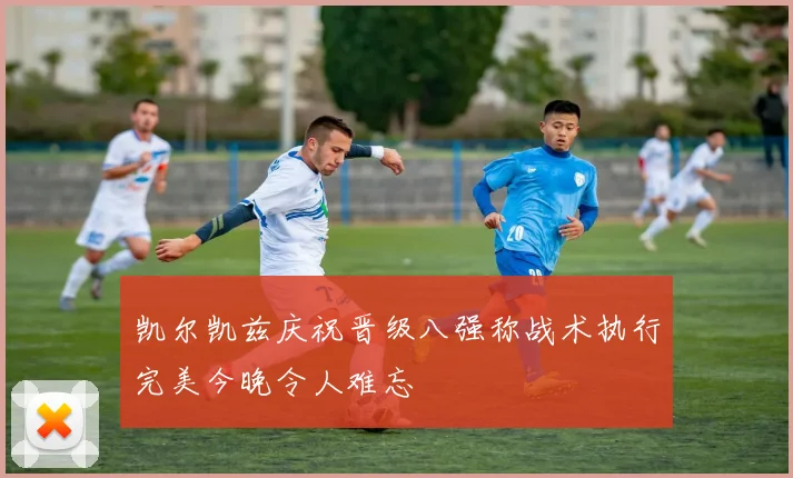 凯尔凯兹庆祝晋级八强称战术执行完美今晚令人难忘