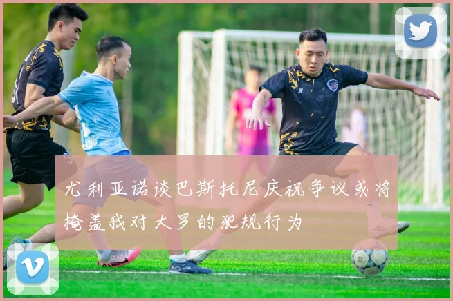 尤利亚诺谈巴斯托尼庆祝争议或将掩盖我对大罗的犯规行为