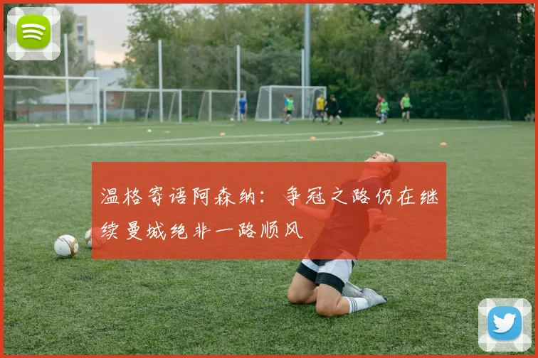 温格寄语阿森纳：争冠之路仍在继续曼城绝非一路顺风